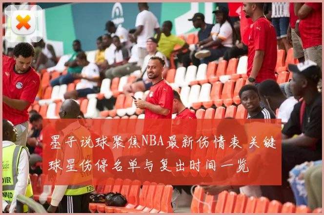 墨子说球聚焦NBA最新伤情表 关键球星伤停名单与复出时间一览