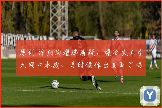 原创 许利民遭遇质疑，爆冷失利引火网口水战，是时候作出变革了吗？