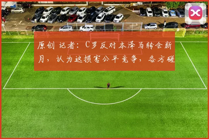 原创 记者：C罗反对本泽马转会新月，认为这损害公平竞争，各方磋商中
