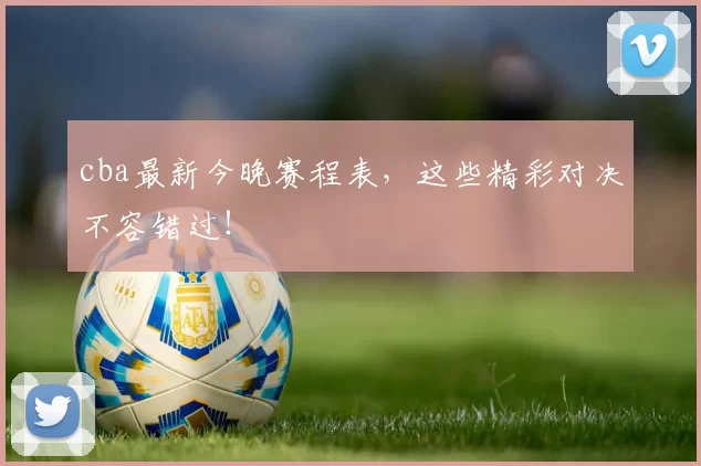 cba最新今晚赛程表，这些精彩对决不容错过！