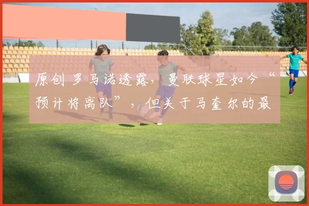 原创 罗马诺透露，曼联球星如今“预计将离队”，但关于马奎尔的最终决定“仍未敲定”