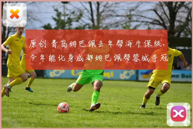 原创 青岛姆巴佩去年帮海牛保级，今年能化身成都姆巴佩帮蓉城夺冠吗