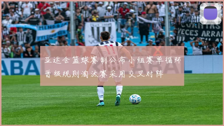 亚运会篮球赛制公布小组赛单循环晋级规则淘汰赛采用交叉对阵