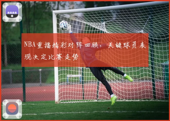 NBA重播精彩对阵回顾，关键球员表现决定比赛走势