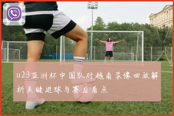 u23亚洲杯中国队对越南录像回放解析关键进球与赛后看点