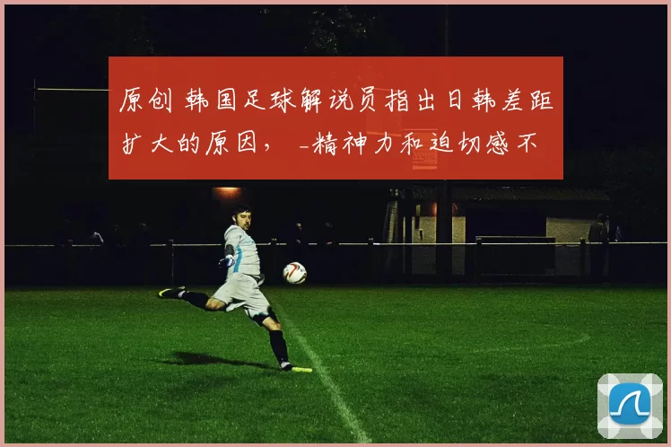 原创 韩国足球解说员指出日韩差距扩大的原因， _精神力和迫切感不足_