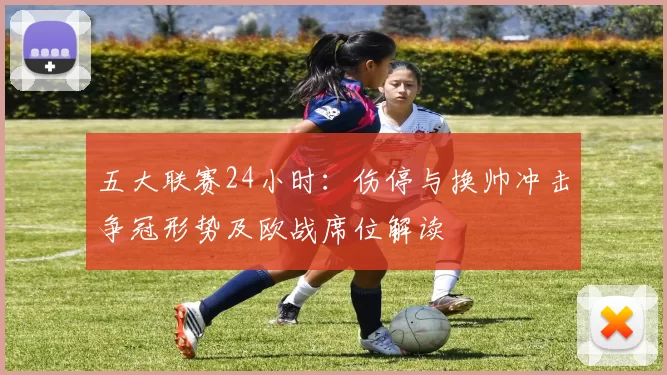 五大联赛24小时：伤停与换帅冲击争冠形势及欧战席位解读