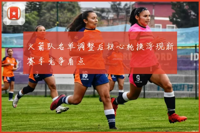 火箭队名单调整后核心轮换浮现新赛季竞争看点