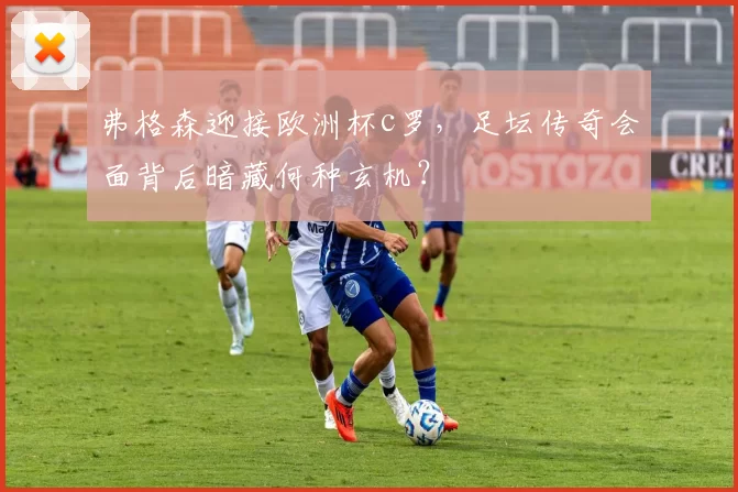 弗格森迎接欧洲杯c罗，足坛传奇会面背后暗藏何种玄机？