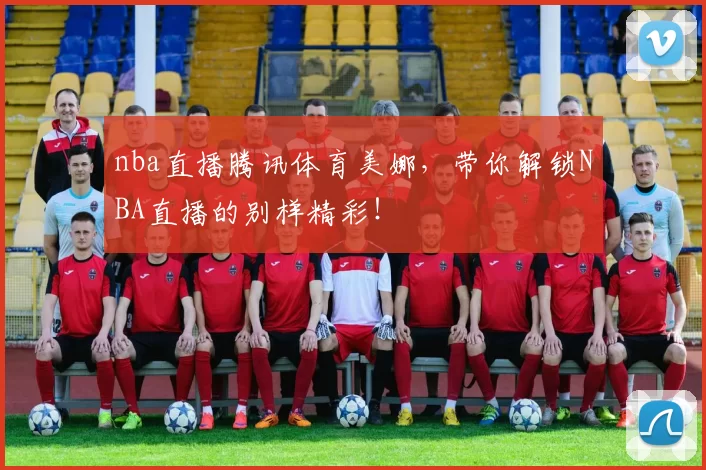 nba直播腾讯体育美娜，带你解锁NBA直播的别样精彩！