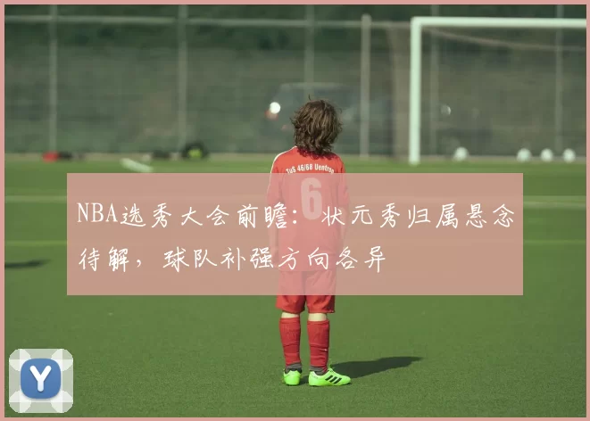 NBA选秀大会前瞻：状元秀归属悬念待解，球队补强方向各异