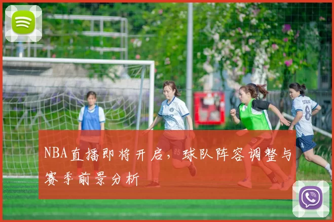 NBA直播即将开启，球队阵容调整与赛季前景分析