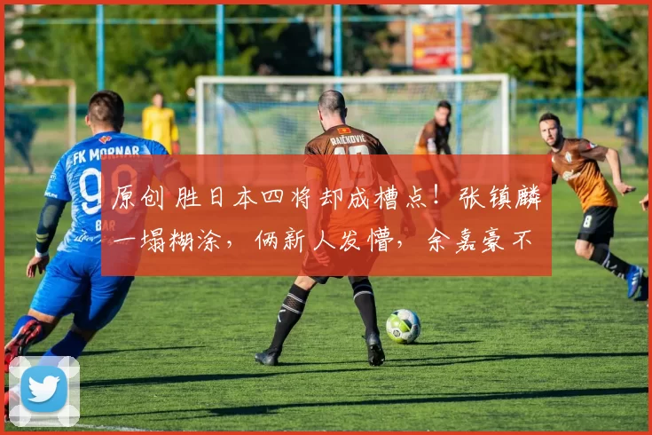 原创 胜日本四将却成槽点！张镇麟一塌糊涂，俩新人发懵，余嘉豪不在状态