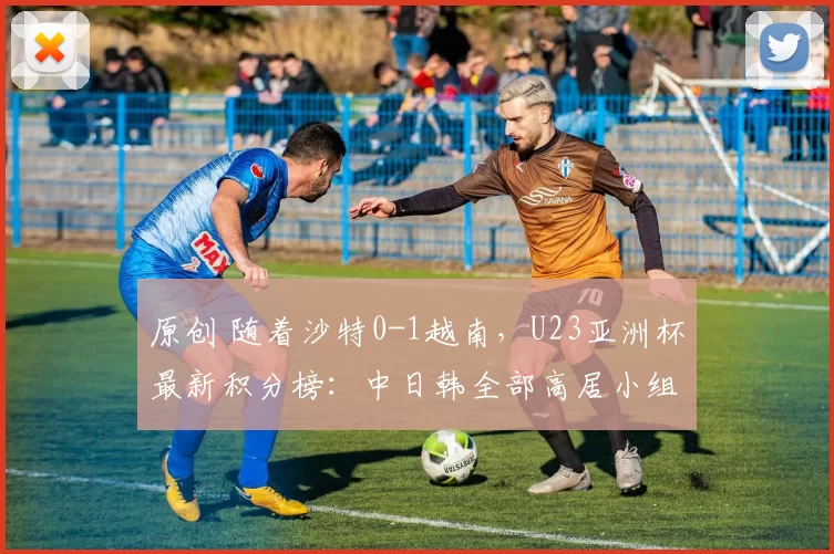 原创 随着沙特0-1越南，U23亚洲杯最新积分榜：中日韩全部高居小组第1