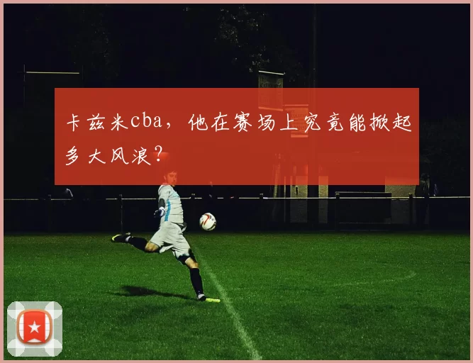 卡兹米cba，他在赛场上究竟能掀起多大风浪？