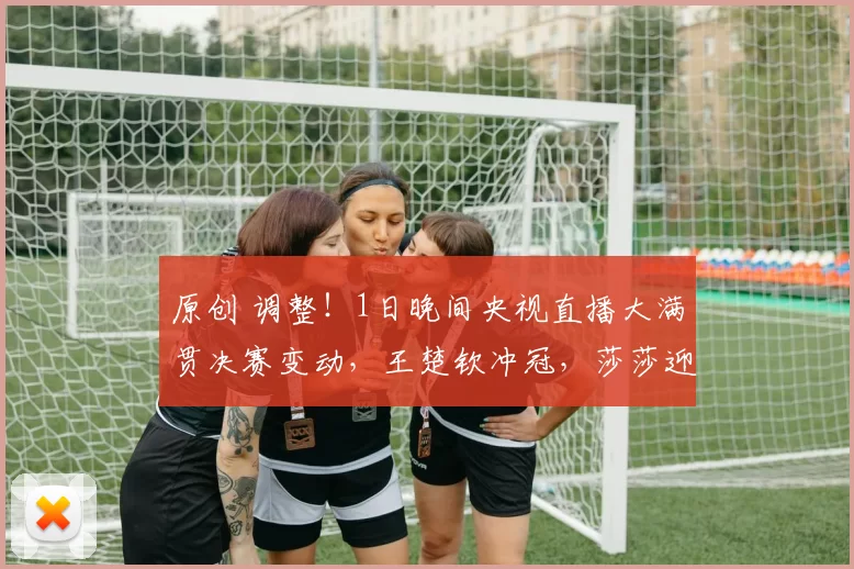 原创 调整！1日晚间央视直播大满贯决赛变动，王楚钦冲冠，莎莎迎鳗鱼