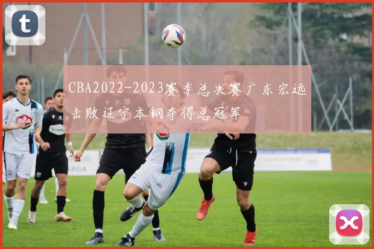 CBA2022-2023赛季总决赛广东宏远击败辽宁本钢夺得总冠军