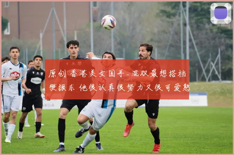 原创 香港美女国手_混双最想搭档樊振东 他很认真很努力又很可爱憨憨的