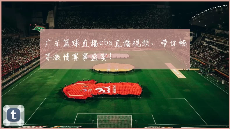广东篮球直播cba直播视频，带你畅享激情赛事盛宴！