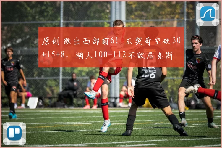 原创 跌出西部前6！东契奇空砍30+15+8，湖人100-112不敌尼克斯