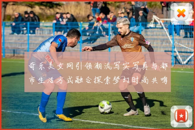 奇乐美女网引领潮流写实写真与都市生活方式融合探索梦幻时尚共鸣