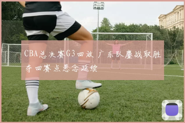 CBA总决赛G3回放 广东队鏖战取胜夺回赛点悬念延续