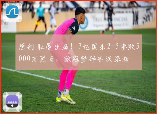 原创 耻辱出局！7亿国米2-5惨败5000万黑马，欧冠梦碎齐沃呆滞
