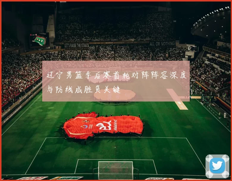 辽宁男篮季后赛首轮对阵阵容深度与防线成胜负关键