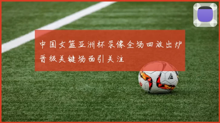 中国女篮亚洲杯录像全场回放出炉晋级关键场面引关注