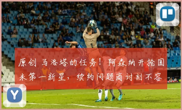 原创 马洛塔的任务！阿森纳开抢国米第一新星，续约问题商讨刻不容缓