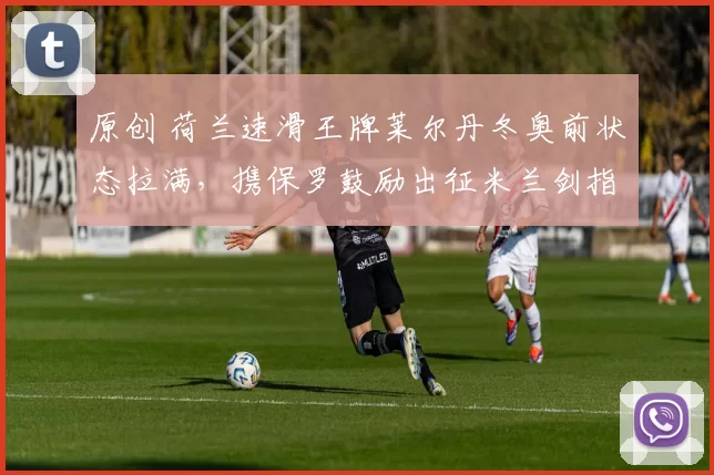 原创 荷兰速滑王牌莱尔丹冬奥前状态拉满，携保罗鼓励出征米兰剑指金牌