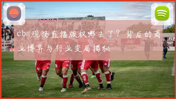 cba现场直播版权哪去了？背后的商业博弈与行业变局揭秘