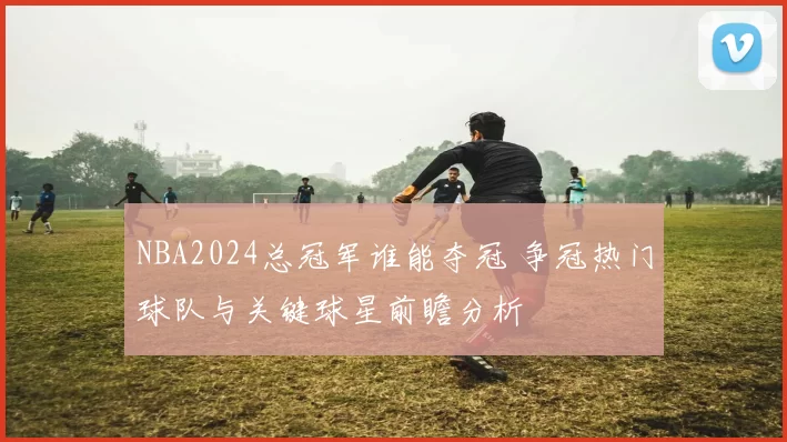 NBA2024总冠军谁能夺冠 争冠热门球队与关键球星前瞻分析