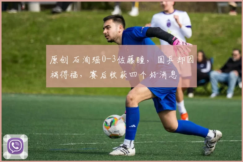 原创 石洵瑶0-3佐藤瞳，国乒却因祸得福，赛后收获四个好消息