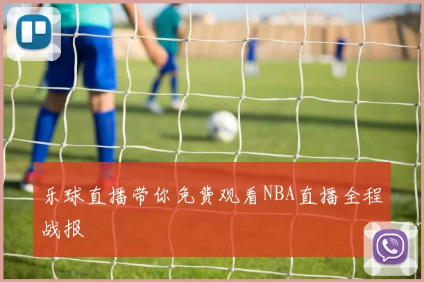乐球直播带你免费观看NBA直播全程战报