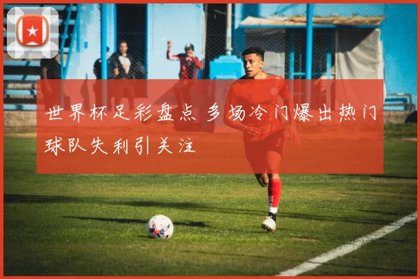 世界杯足彩盘点 多场冷门爆出热门球队失利引关注