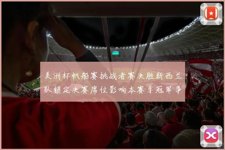 美洲杯帆船赛挑战者赛决胜新西兰队锁定决赛席位影响本赛季冠军争夺