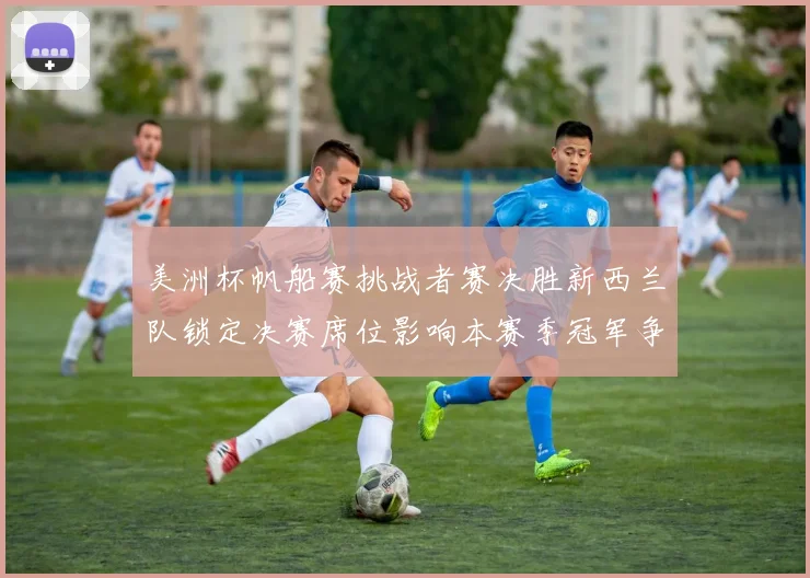 美洲杯帆船赛挑战者赛决胜新西兰队锁定决赛席位影响本赛季冠军争夺