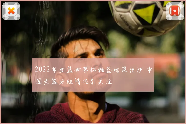 2022年女篮世界杯抽签结果出炉 中国女篮分组情况引关注